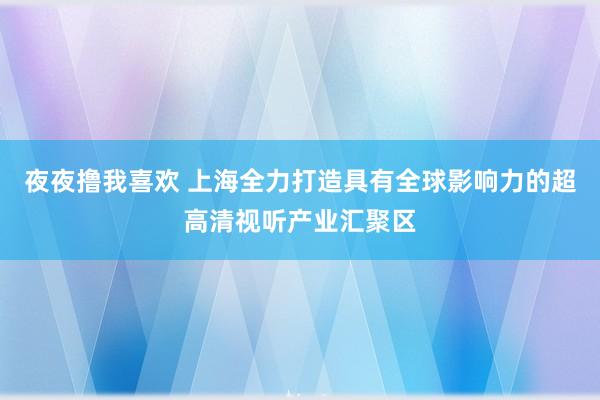 夜夜撸我喜欢 上海全力打造具有全球影响力的超高清视听产业汇聚区