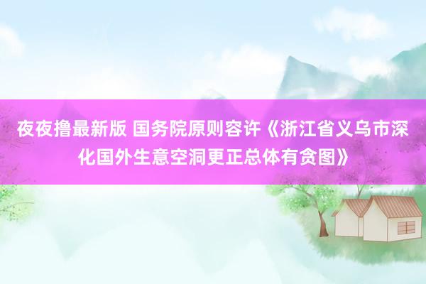 夜夜撸最新版 国务院原则容许《浙江省义乌市深化国外生意空洞更正总体有贪图》