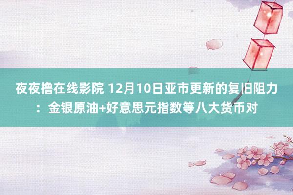 夜夜撸在线影院 12月10日亚市更新的复旧阻力：金银原油+好意思元指数等八大货币对