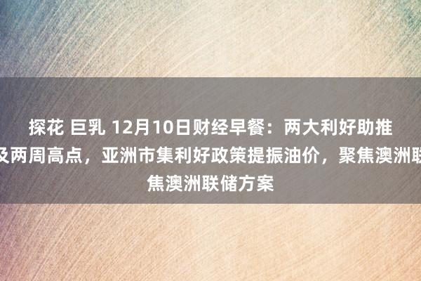 探花 巨乳 12月10日财经早餐：两大利好助推金价波及两周高点，亚洲市集利好政策提振油价，聚焦澳洲联储方案