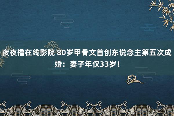 夜夜撸在线影院 80岁甲骨文首创东说念主第五次成婚：妻子年仅33岁！