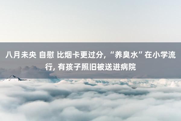 八月未央 自慰 比烟卡更过分， “养臭水”在小学流行， 有孩子照旧被送进病院