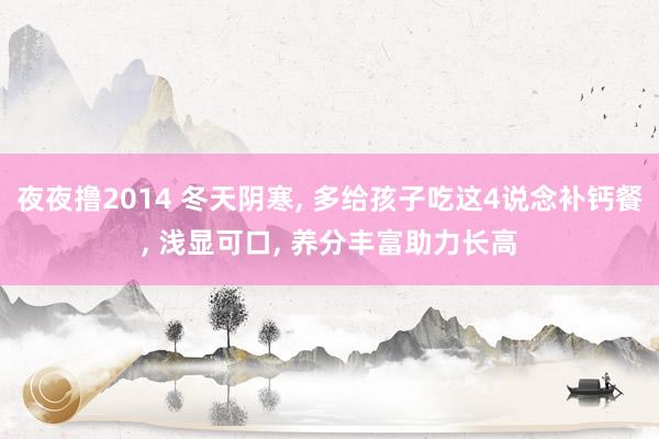 夜夜撸2014 冬天阴寒， 多给孩子吃这4说念补钙餐， 浅显可口， 养分丰富助力长高