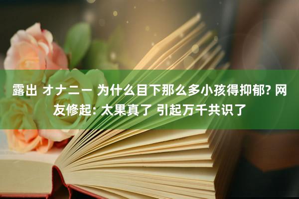 露出 オナニー 为什么目下那么多小孩得抑郁? 网友修起: 太果真了 引起万千共识了