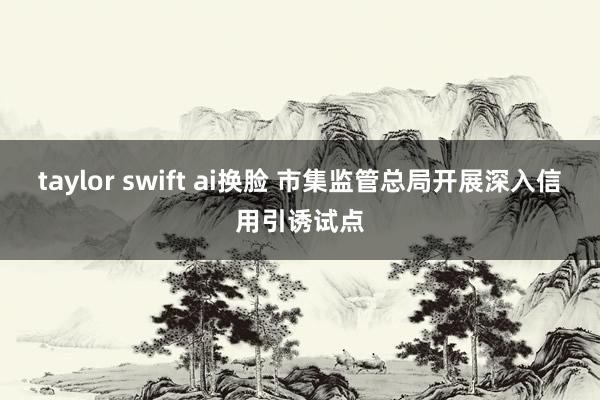 taylor swift ai换脸 市集监管总局开展深入信用引诱试点