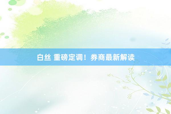 白丝 重磅定调！券商最新解读