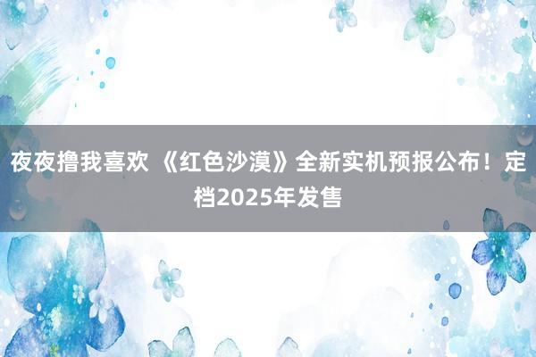 夜夜撸我喜欢 《红色沙漠》全新实机预报公布！定档2025年发售