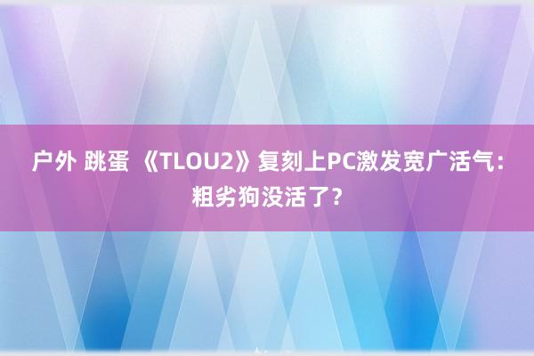 户外 跳蛋 《TLOU2》复刻上PC激发宽广活气：粗劣狗没活了？