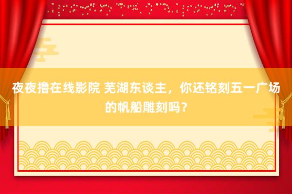 夜夜撸在线影院 芜湖东谈主，你还铭刻五一广场的帆船雕刻吗？