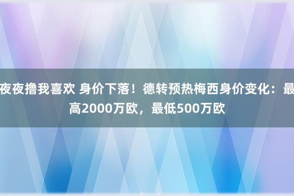 夜夜撸我喜欢 身价下落！德转预热梅西身价变化：最高2000万欧，最低500万欧