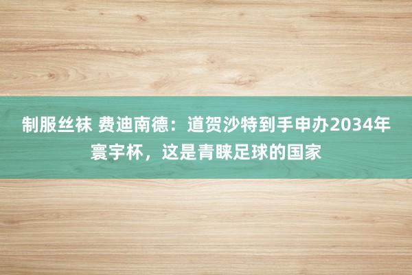 制服丝袜 费迪南德：道贺沙特到手申办2034年寰宇杯，这是青睐足球的国家