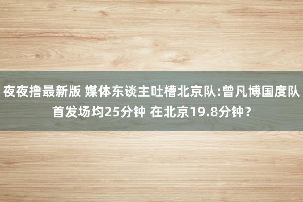 夜夜撸最新版 媒体东谈主吐槽北京队:曾凡博国度队首发场均25分钟 在北京19.8分钟？