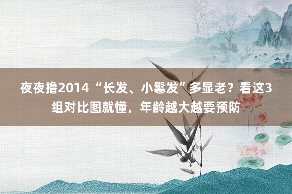 夜夜撸2014 “长发、小鬈发”多显老？看这3组对比图就懂，年龄越大越要预防