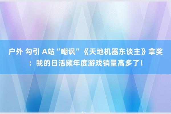 户外 勾引 A站“嘲讽”《天地机器东谈主》拿奖：我的日活频年度游戏销量高多了！