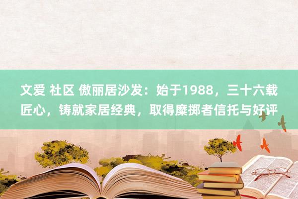 文爱 社区 傲丽居沙发：始于1988，三十六载匠心，铸就家居经典，取得糜掷者信托与好评