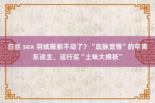 白丝 sex 羽绒服割不动了？“血脉觉悟”的年青东谈主，运行买“土味大棉袄”