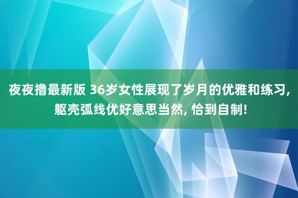 夜夜撸最新版 36岁女性展现了岁月的优雅和练习， 躯壳弧线优好意思当然， 恰到自制!