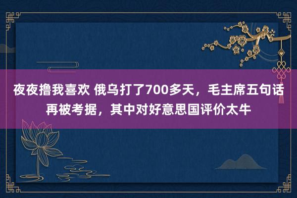 夜夜撸我喜欢 俄乌打了700多天，毛主席五句话再被考据，其中对好意思国评价太牛