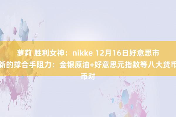 萝莉 胜利女神：nikke 12月16日好意思市更新的撑合手阻力：金银原油+好意思元指数等八大货币对