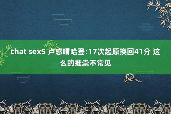 chat sex5 卢感喟哈登:17次起原换回41分 这么的推崇不常见