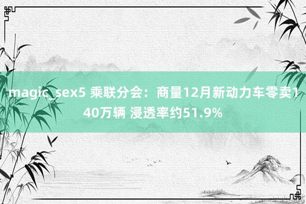 magic_sex5 乘联分会：商量12月新动力车零卖140万辆 浸透率约51.9%