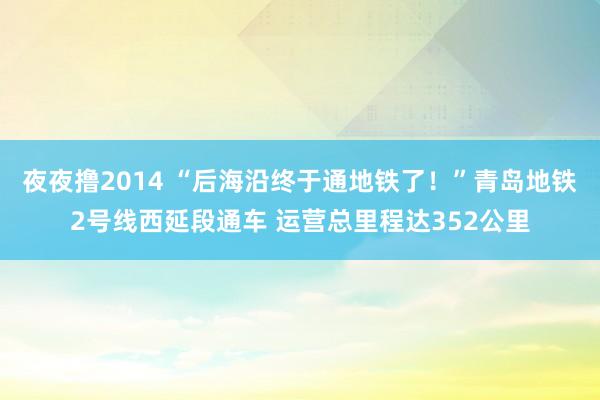 夜夜撸2014 “后海沿终于通地铁了！”青岛地铁2号线西延段通车 运营总里程达352公里