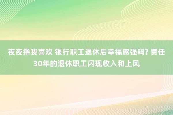 夜夜撸我喜欢 银行职工退休后幸福感强吗? 责任30年的退休职工闪现收入和上风