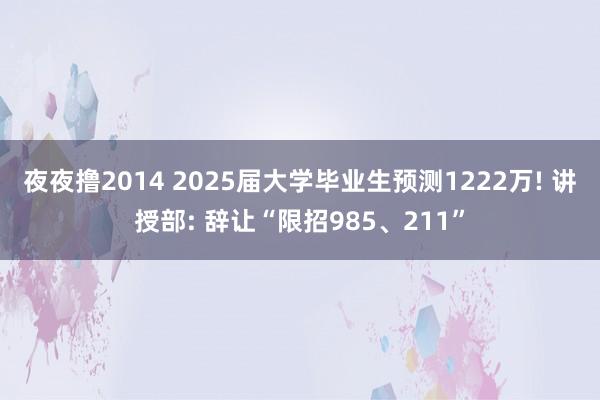 夜夜撸2014 2025届大学毕业生预测1222万! 讲授部: 辞让“限招985、211”