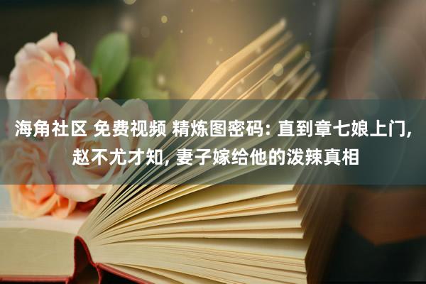 海角社区 免费视频 精炼图密码: 直到章七娘上门， 赵不尤才知， 妻子嫁给他的泼辣真相