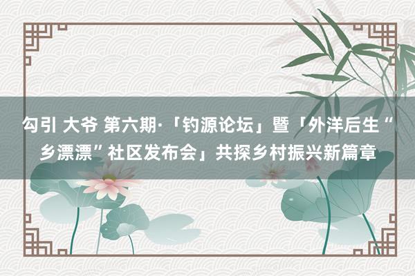 勾引 大爷 第六期·「钓源论坛」暨「外洋后生“乡漂漂”社区发布会」共探乡村振兴新篇章