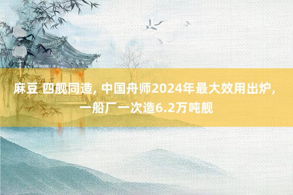 麻豆 四舰同造， 中国舟师2024年最大效用出炉， 一船厂一次造6.2万吨舰