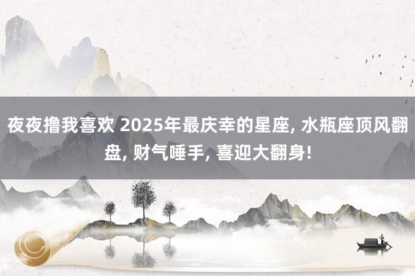 夜夜撸我喜欢 2025年最庆幸的星座， 水瓶座顶风翻盘， 财气唾手， 喜迎大翻身!