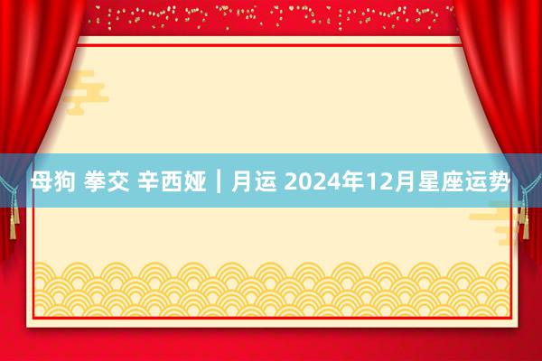 母狗 拳交 辛西娅︱月运 2024年12月星座运势