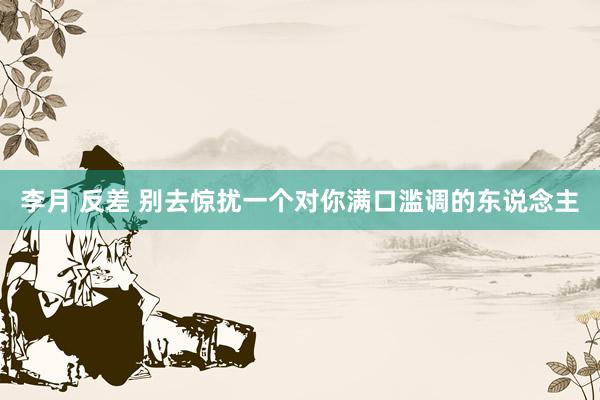 李月 反差 别去惊扰一个对你满口滥调的东说念主