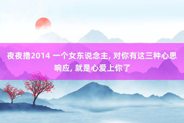 夜夜撸2014 一个女东说念主， 对你有这三种心思响应， 就是心爱上你了