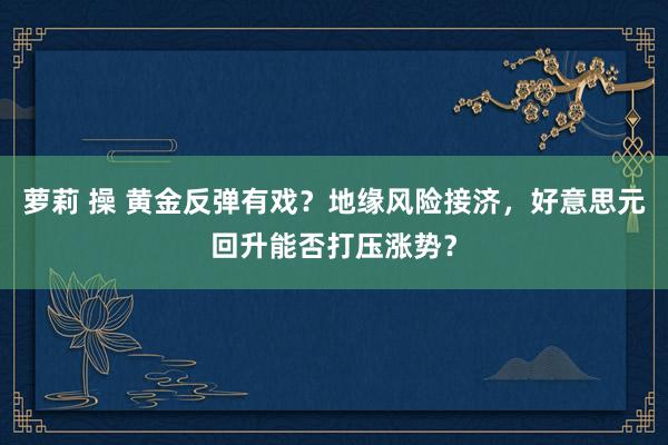 萝莉 操 黄金反弹有戏？地缘风险接济，好意思元回升能否打压涨势？