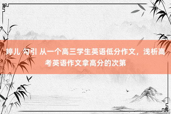 婷儿 勾引 从一个高三学生英语低分作文，浅析高考英语作文拿高分的次第