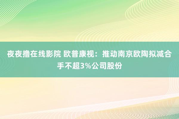 夜夜撸在线影院 欧普康视：推动南京欧陶拟减合手不超3%公司股份