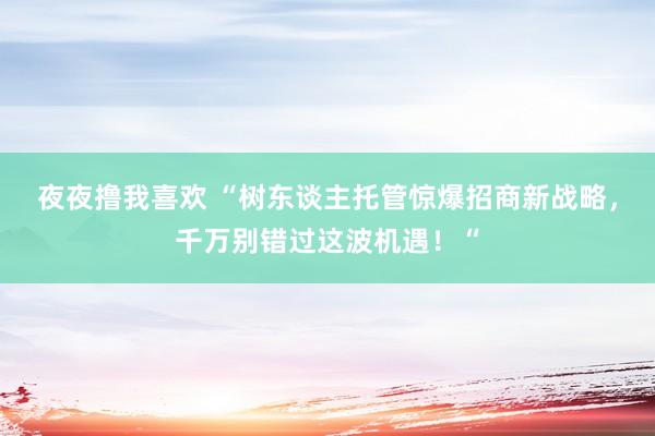 夜夜撸我喜欢 “树东谈主托管惊爆招商新战略，千万别错过这波机遇！“