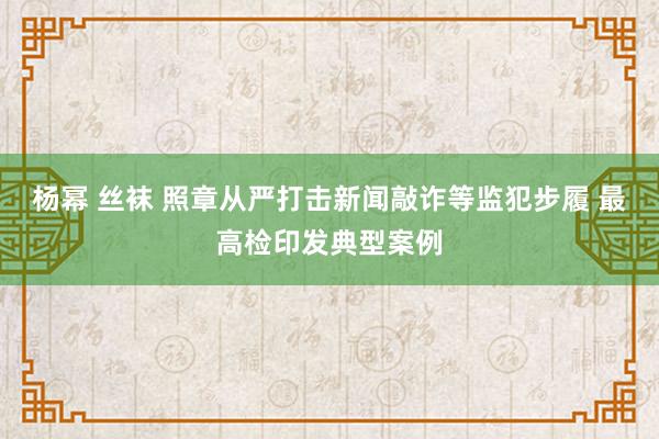 杨幂 丝袜 照章从严打击新闻敲诈等监犯步履 最高检印发典型案例