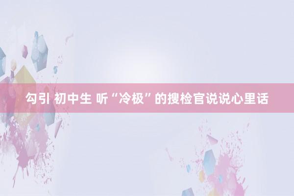 勾引 初中生 听“冷极”的搜检官说说心里话