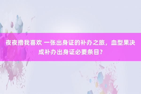 夜夜撸我喜欢 一张出身证的补办之旅，血型果决成补办出身证必要条目？