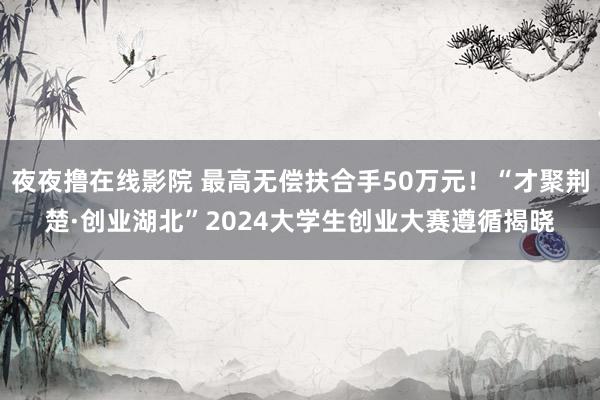 夜夜撸在线影院 最高无偿扶合手50万元！“才聚荆楚·创业湖北”2024大学生创业大赛遵循揭晓