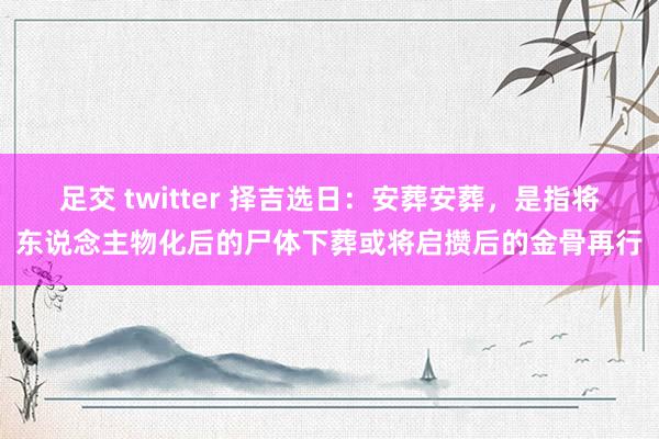 足交 twitter 择吉选日：安葬安葬，是指将东说念主物化后的尸体下葬或将启攒后的金骨再行