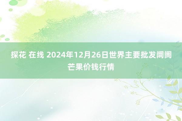 探花 在线 2024年12月26日世界主要批发阛阓芒果价钱行情