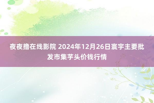 夜夜撸在线影院 2024年12月26日寰宇主要批发市集芋头价钱行情