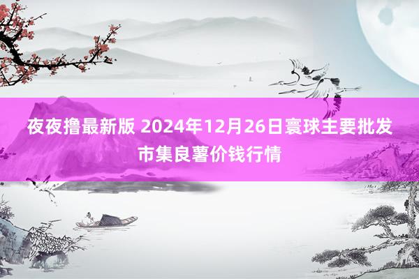 夜夜撸最新版 2024年12月26日寰球主要批发市集良薯价钱行情