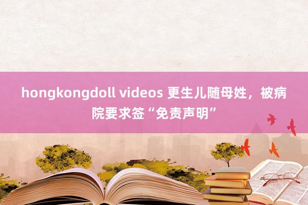 hongkongdoll videos 更生儿随母姓，被病院要求签“免责声明”