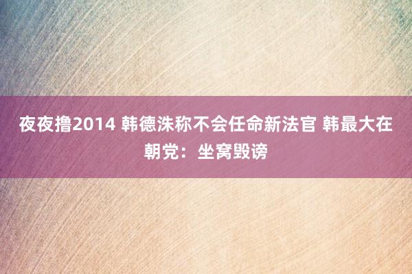 夜夜撸2014 韩德洙称不会任命新法官 韩最大在朝党：坐窝毁谤