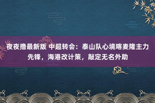 夜夜撸最新版 中超转会：泰山队心境喀麦隆主力先锋，海港改计策，敲定无名外助